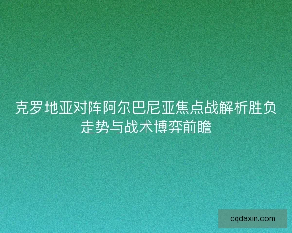 克罗地亚对阵阿尔巴尼亚焦点战解析胜负走势与战术博弈前瞻