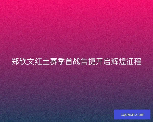 郑钦文红土赛季首战告捷开启辉煌征程
