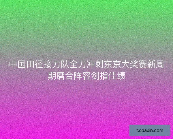 中国田径接力队全力冲刺东京大奖赛新周期磨合阵容剑指佳绩