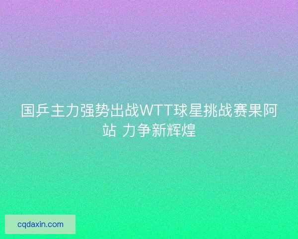 国乒主力强势出战WTT球星挑战赛果阿站 力争新辉煌