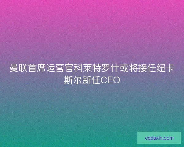 曼联首席运营官科莱特罗什或将接任纽卡斯尔新任CEO