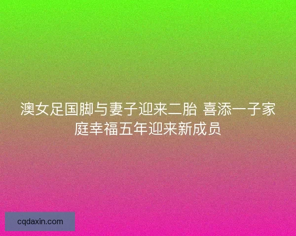 澳女足国脚与妻子迎来二胎 喜添一子家庭幸福五年迎来新成员