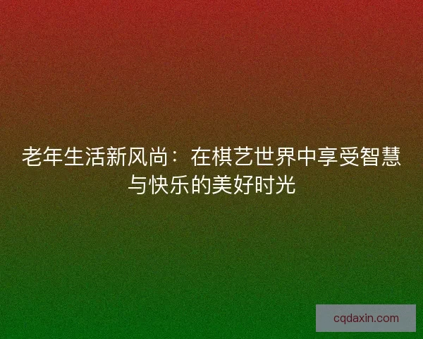 老年生活新风尚：在棋艺世界中享受智慧与快乐的美好时光